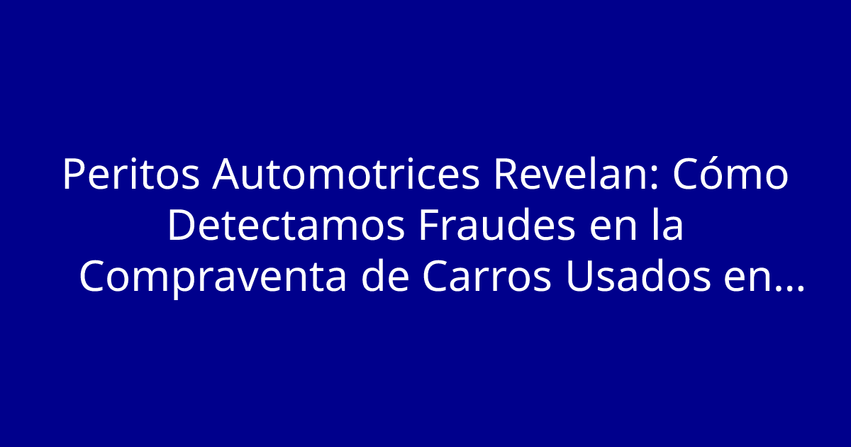 Peritos Automotrices Revelan: Cómo Detectamos Fraudes en la Compraventa de Carros Usados en Segundos