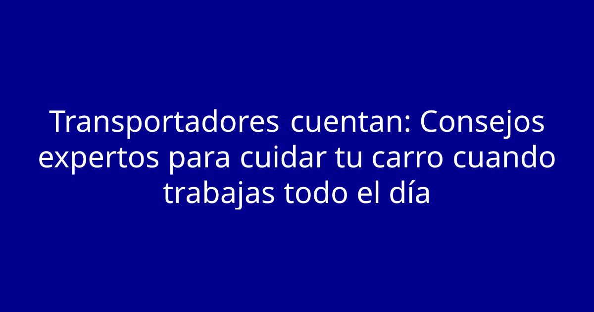 Transportadores cuentan: Consejos expertos para cuidar tu carro cuando trabajas todo el día