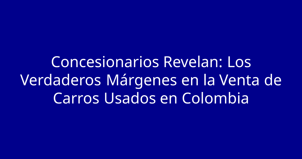 Concesionarios Revelan: Los Verdaderos Márgenes en la Venta de Carros Usados en Colombia