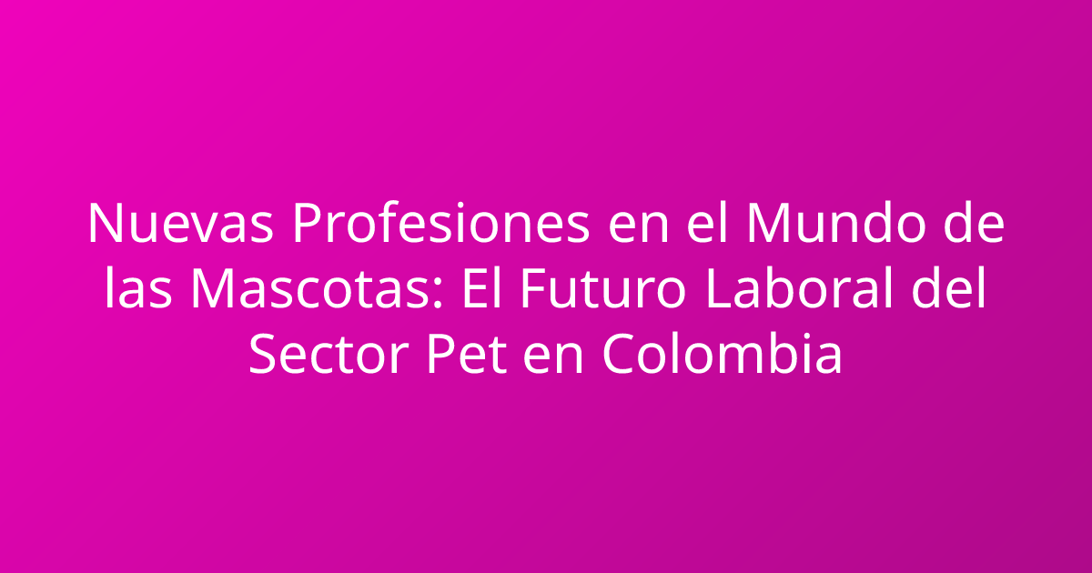 Nuevas Profesiones en el Mundo de las Mascotas: El Futuro Laboral del Sector Pet en Colombia