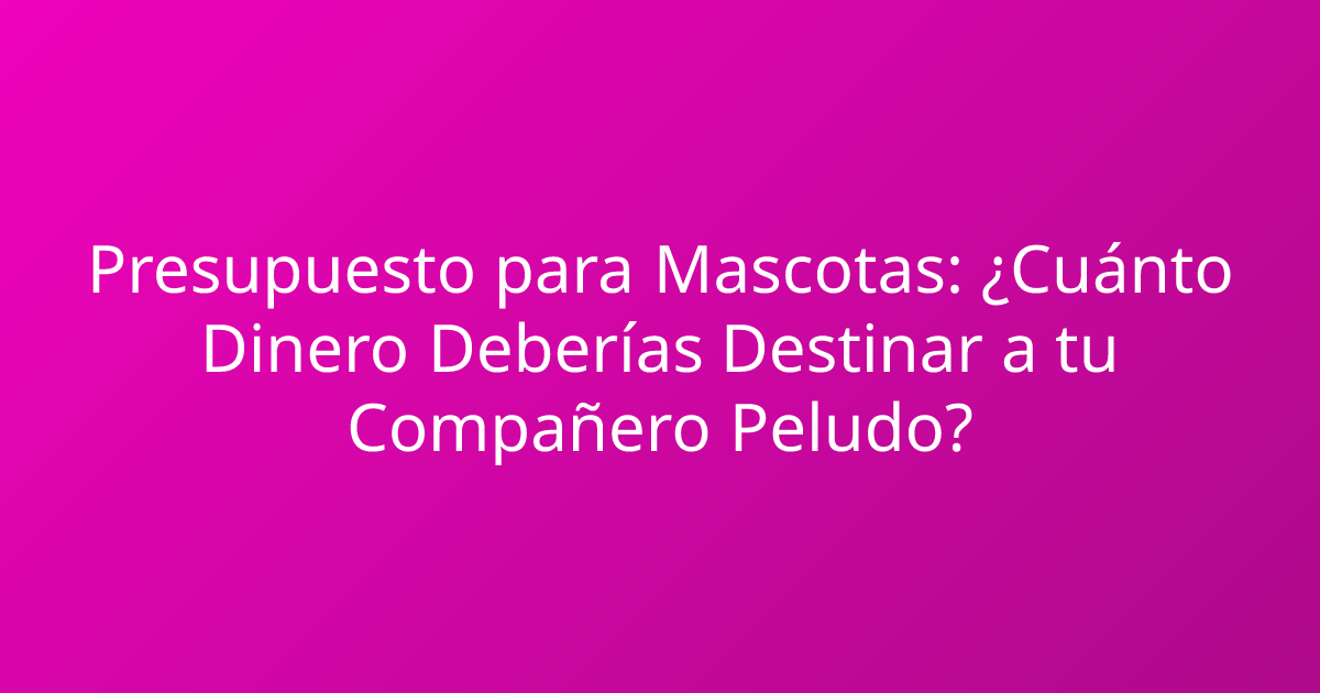 Presupuesto para Mascotas: ¿Cuánto Dinero Deberías Destinar a tu Compañero Peludo?