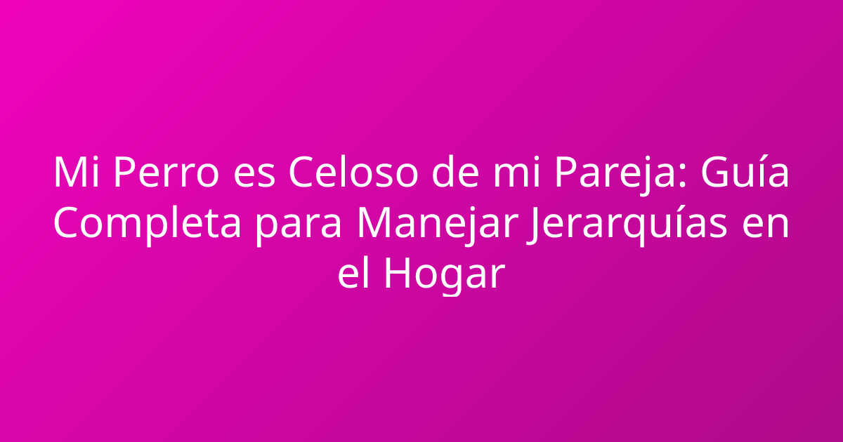 Mi Perro es Celoso de mi Pareja: Guía Completa para Manejar Jerarquías en el Hogar