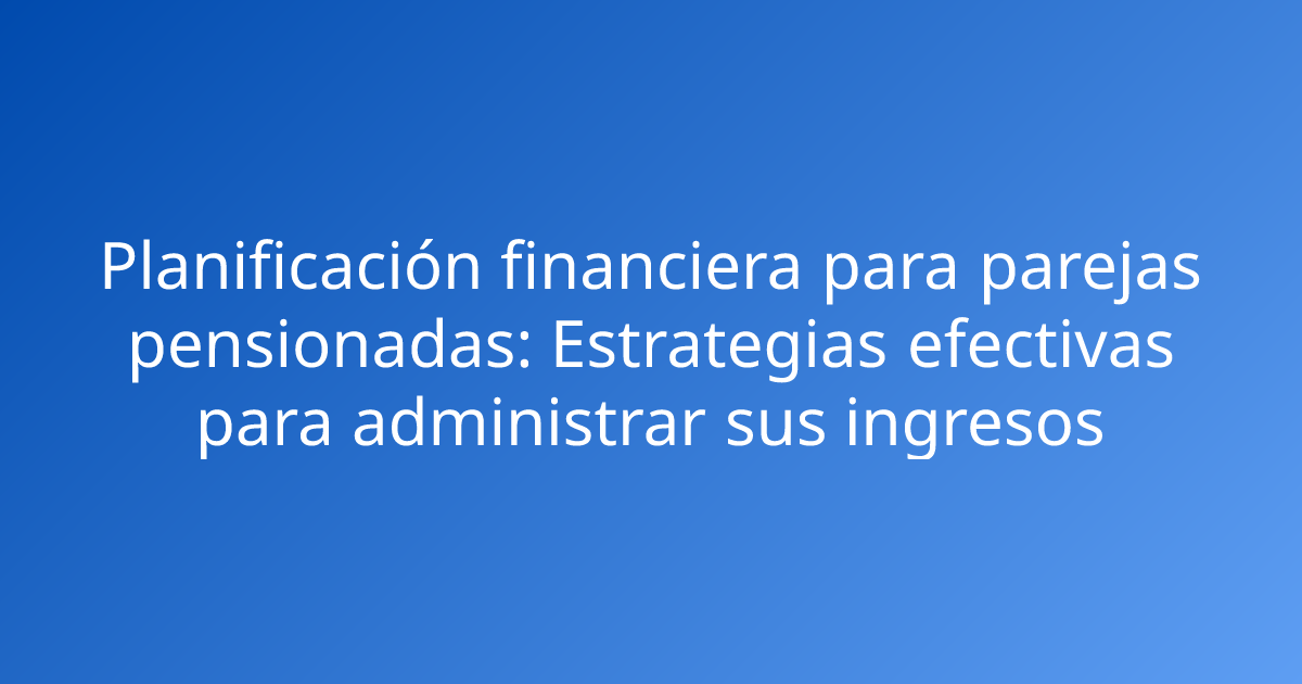 Planificación financiera para parejas pensionadas: Estrategias efectivas para administrar sus ingresos