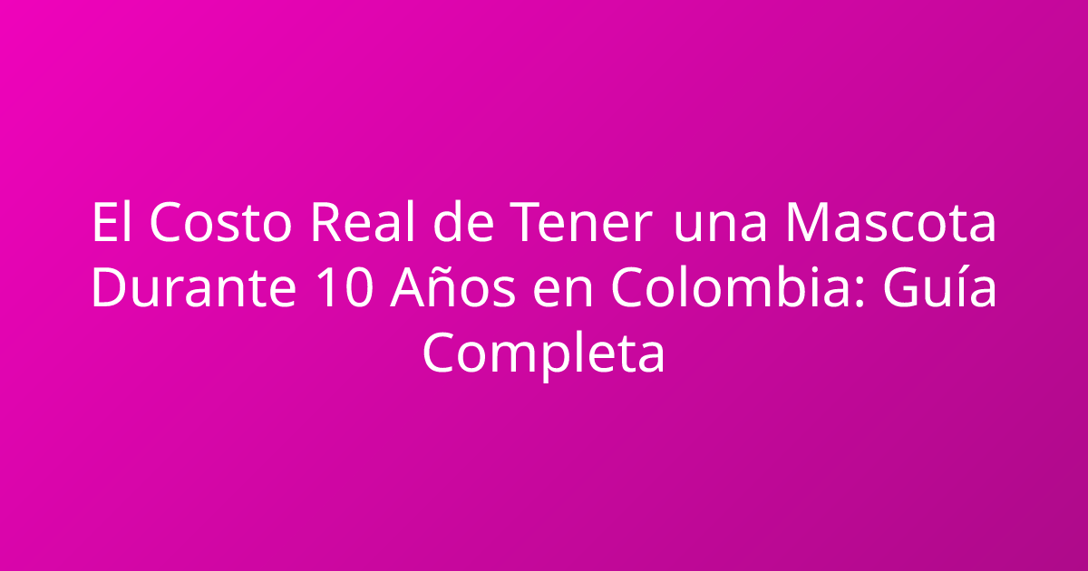 El Costo Real de Tener una Mascota Durante 10 Años en Colombia: Guía Completa