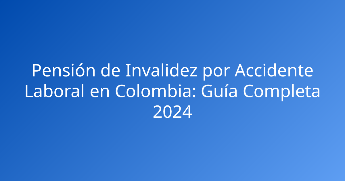 Pensión de Invalidez por Accidente Laboral en Colombia: Guía Completa 2024