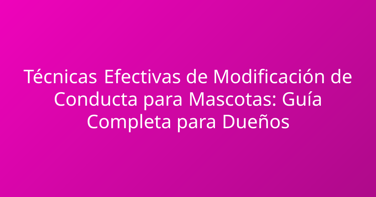 Técnicas Efectivas de Modificación de Conducta para Mascotas: Guía Completa para Dueños
