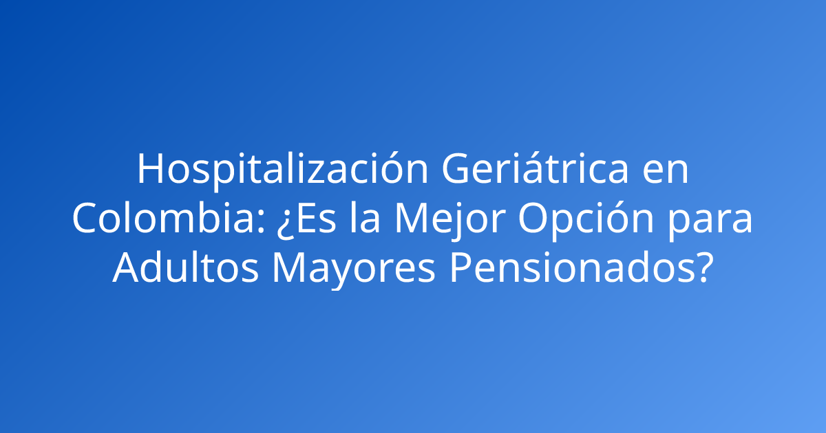 Hospitalización Geriátrica en Colombia: ¿Es la Mejor Opción para Adultos Mayores Pensionados?