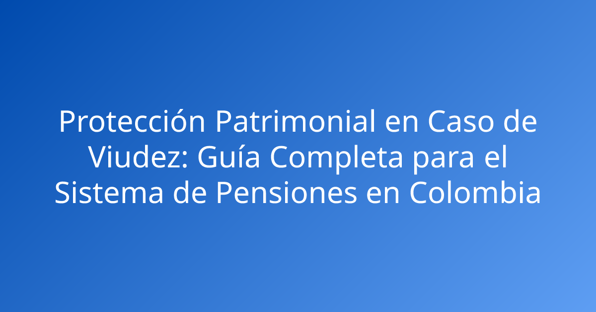Protección Patrimonial en Caso de Viudez: Guía Completa para el Sistema de Pensiones en Colombia