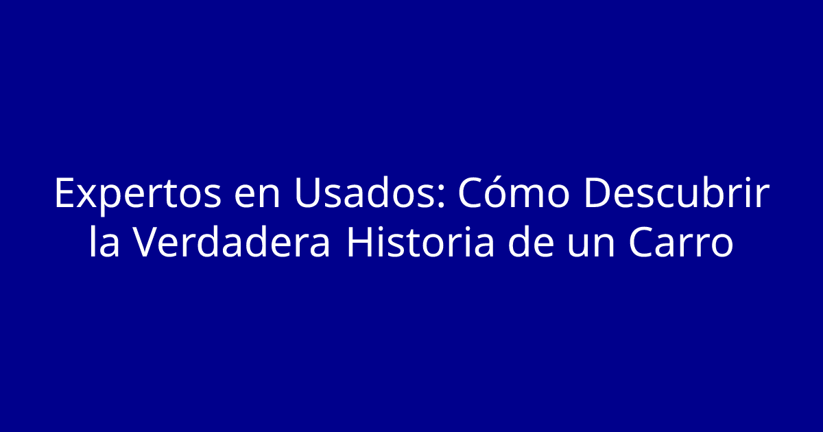 Expertos en Usados: Cómo Descubrir la Verdadera Historia de un Carro