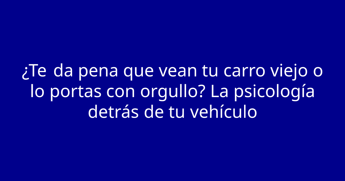 ¿Te da pena que vean tu carro viejo o lo portas con orgullo? La psicología detrás de tu vehículo
