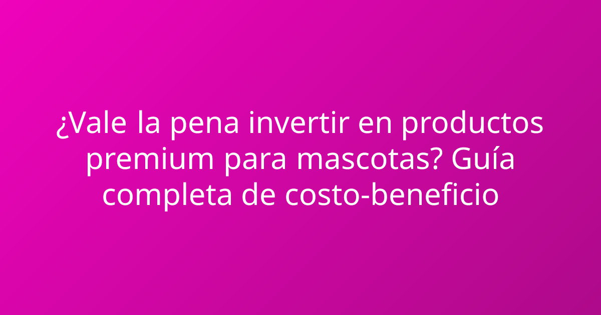 ¿Vale la pena invertir en productos premium para mascotas? Guía completa de costo-beneficio