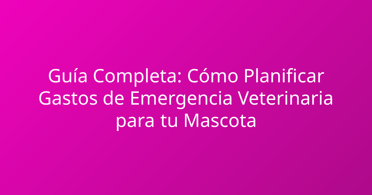Guía Completa: Cómo Planificar Gastos de Emergencia Veterinaria para tu Mascota