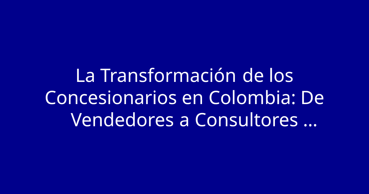 La Transformación de los Concesionarios en Colombia: De Vendedores a Consultores Automotrices