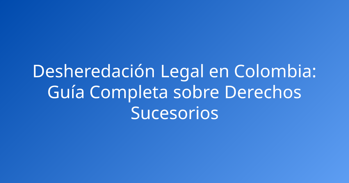 Desheredación Legal en Colombia: Guía Completa sobre Derechos Sucesorios