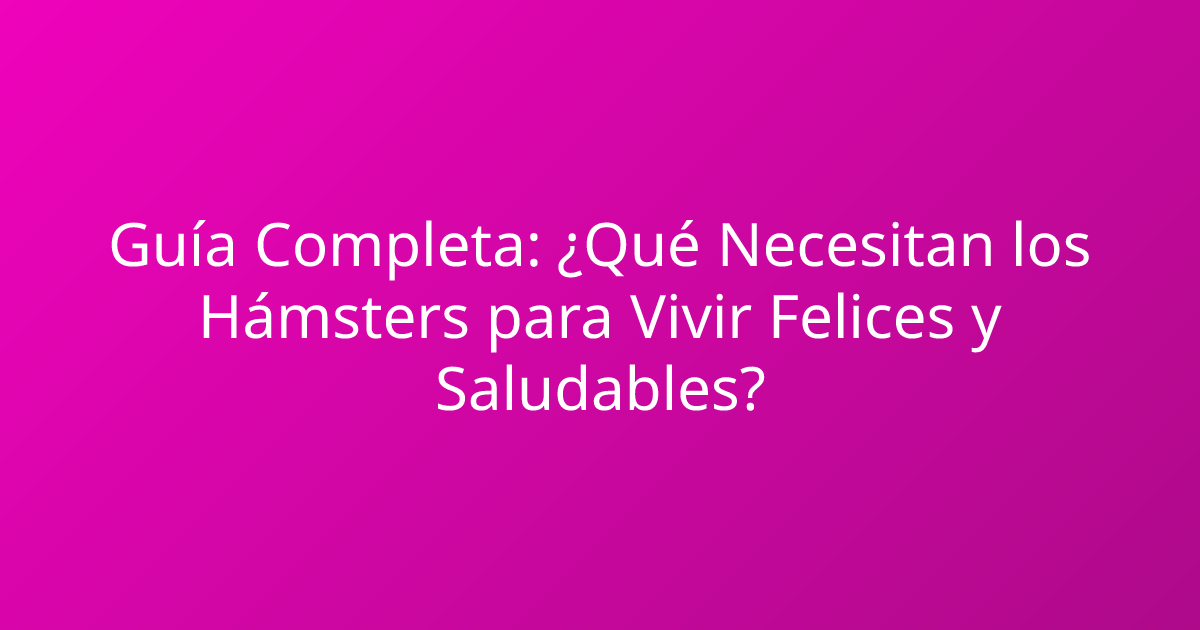 Guía Completa: ¿Qué Necesitan los Hámsters para Vivir Felices y Saludables?