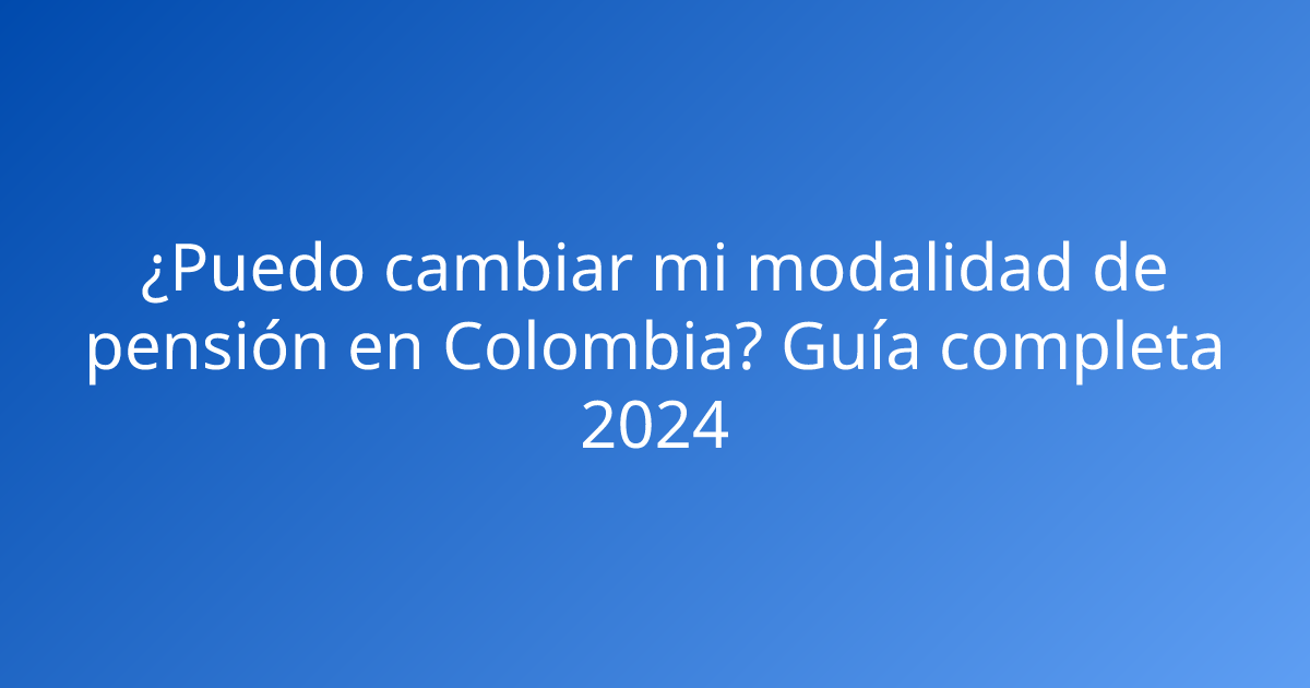 ¿Puedo cambiar mi modalidad de pensión en Colombia? Guía completa 2024