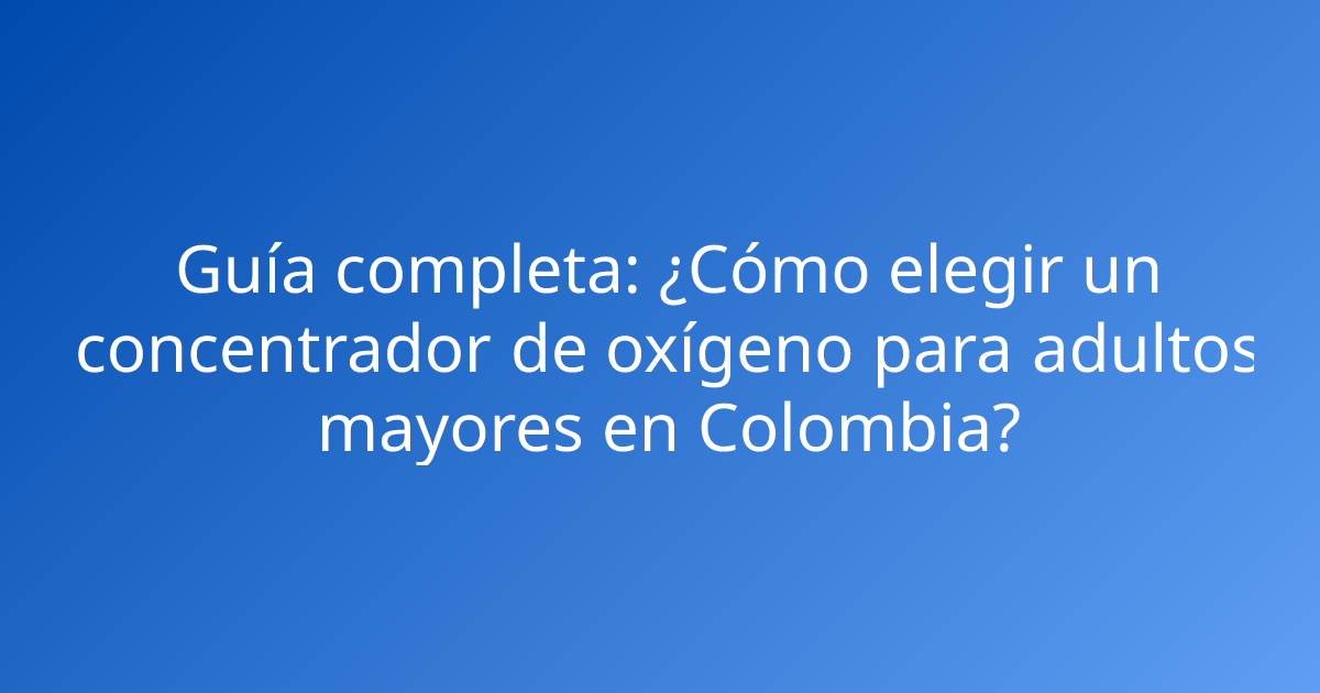 Guía completa: ¿Cómo elegir un concentrador de oxígeno para adultos mayores en Colombia?