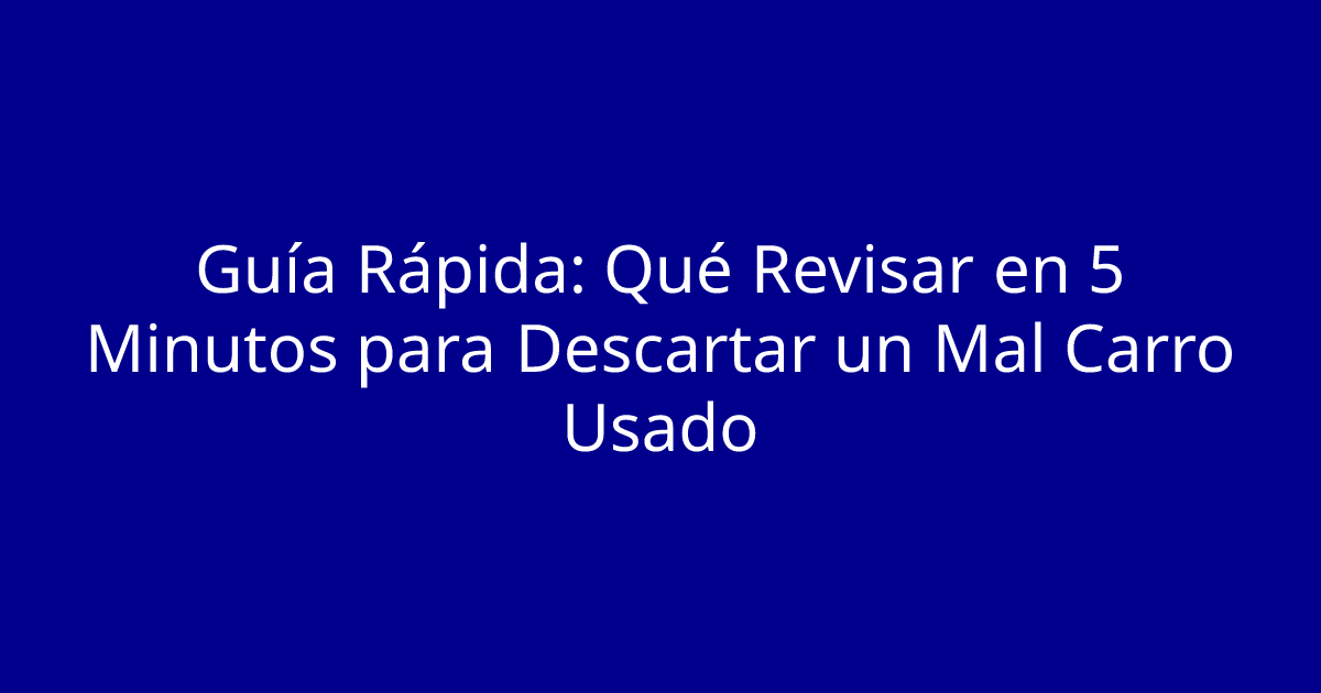 Guía Rápida: Qué Revisar en 5 Minutos para Descartar un Mal Carro Usado