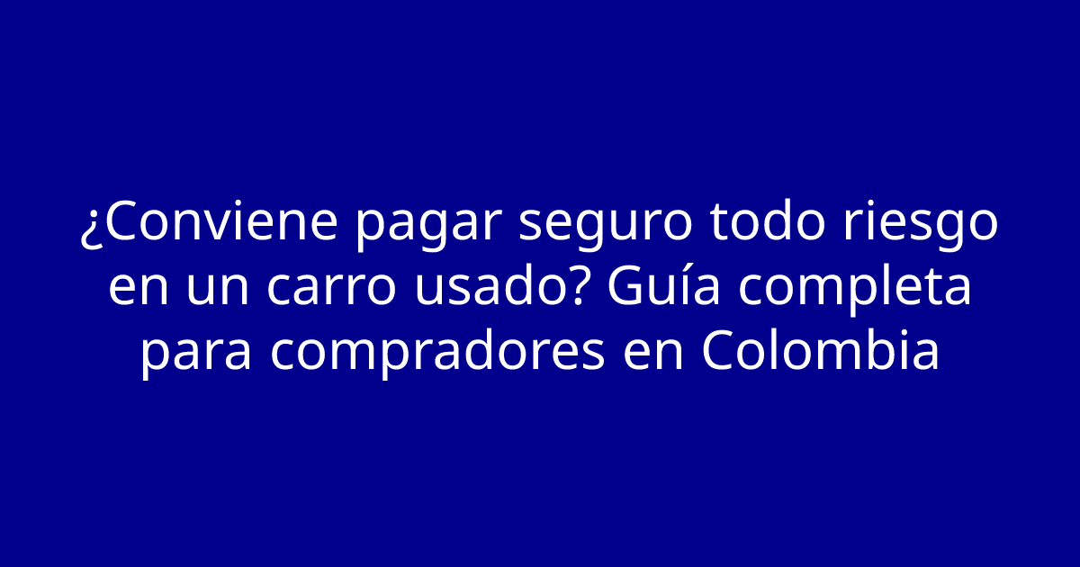 ¿Conviene pagar seguro todo riesgo en un carro usado? Guía completa para compradores en Colombia