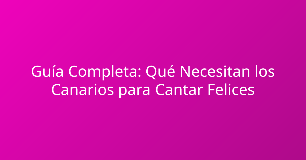 Guía Completa: Qué Necesitan los Canarios para Cantar Felices