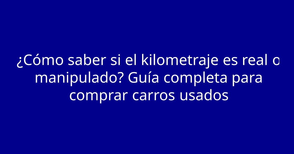 ¿Cómo saber si el kilometraje es real o manipulado? Guía completa para comprar carros usados