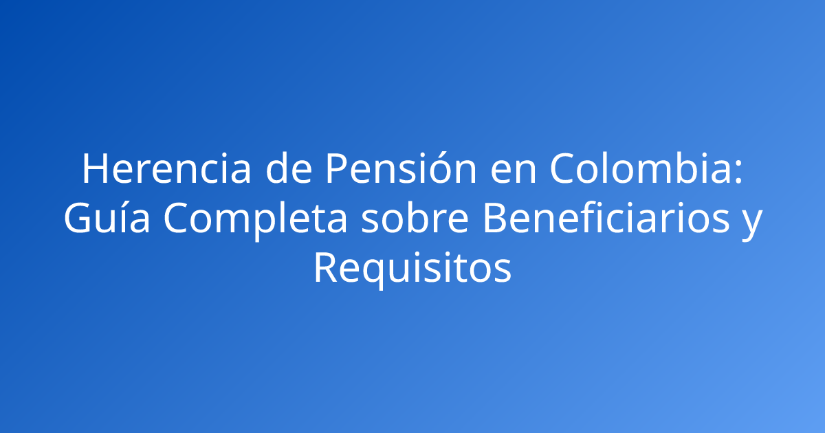 Herencia de Pensión en Colombia: Guía Completa sobre Beneficiarios y Requisitos