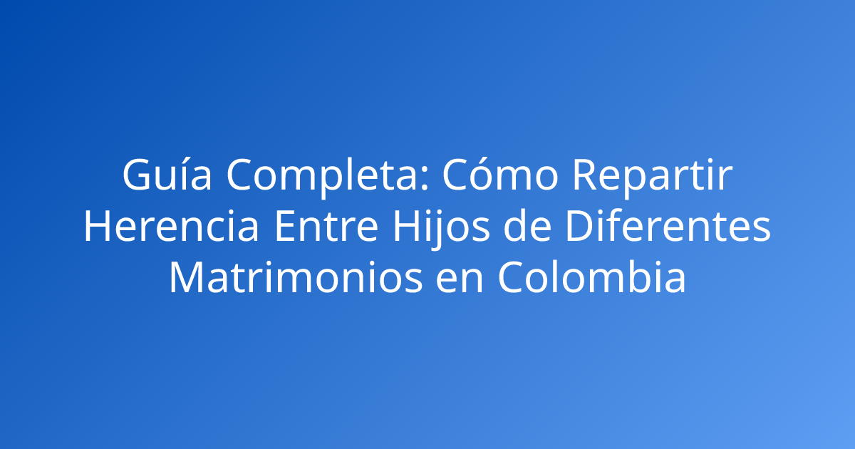 Guía Completa: Cómo Repartir Herencia Entre Hijos de Diferentes Matrimonios en Colombia