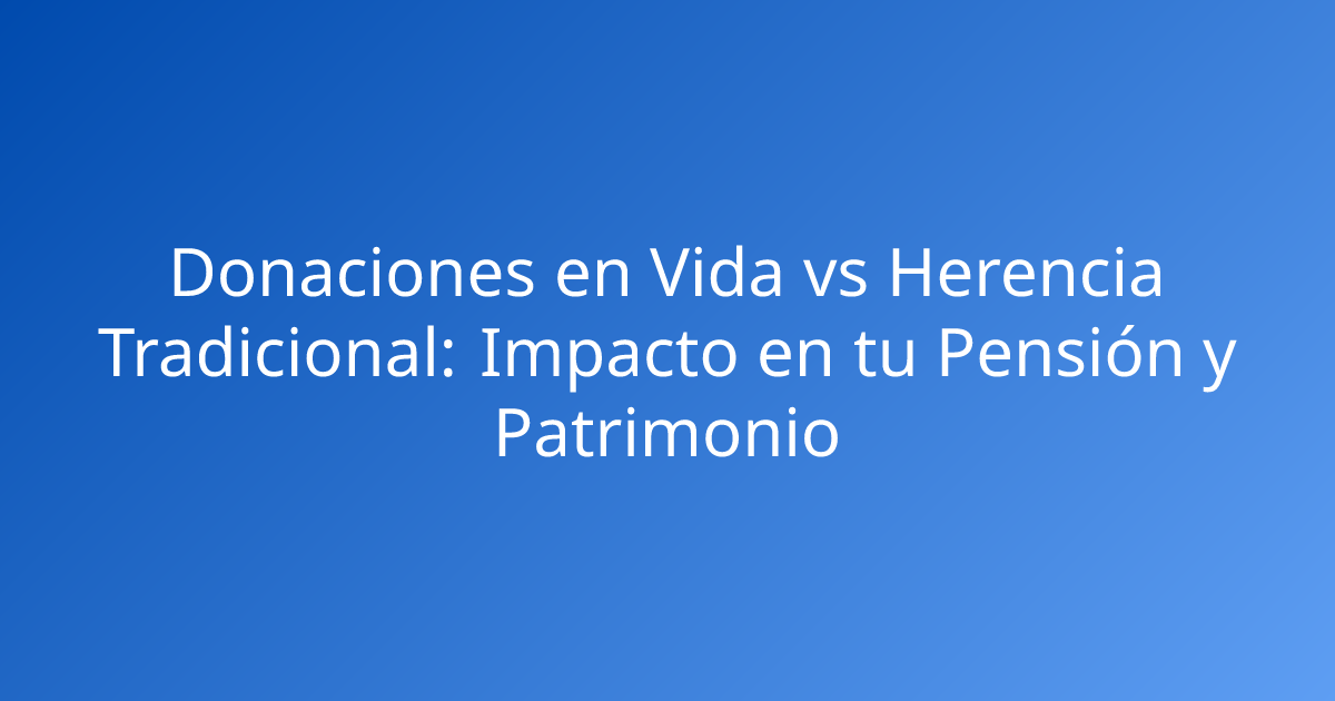 Donaciones en Vida vs Herencia Tradicional: Impacto en tu Pensión y Patrimonio
