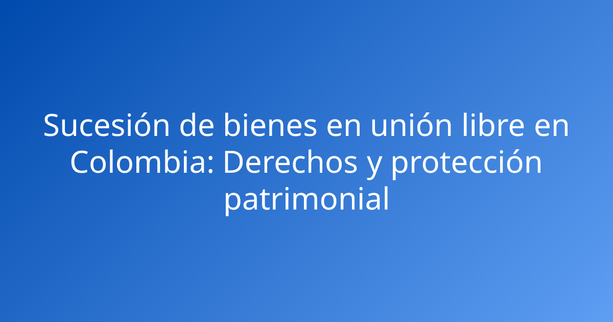 Sucesión de bienes en unión libre en Colombia: Derechos y protección patrimonial
