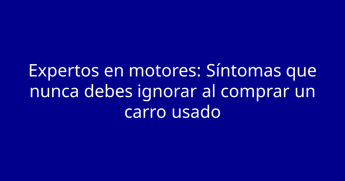 Expertos en motores: Síntomas que nunca debes ignorar al comprar un carro usado