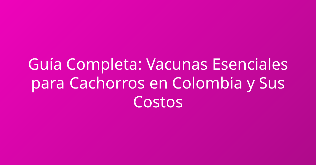 Guía Completa: Vacunas Esenciales para Cachorros en Colombia y Sus Costos