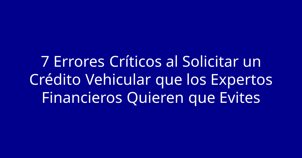 7 Errores Críticos al Solicitar un Crédito Vehicular que los Expertos Financieros Quieren que Evites