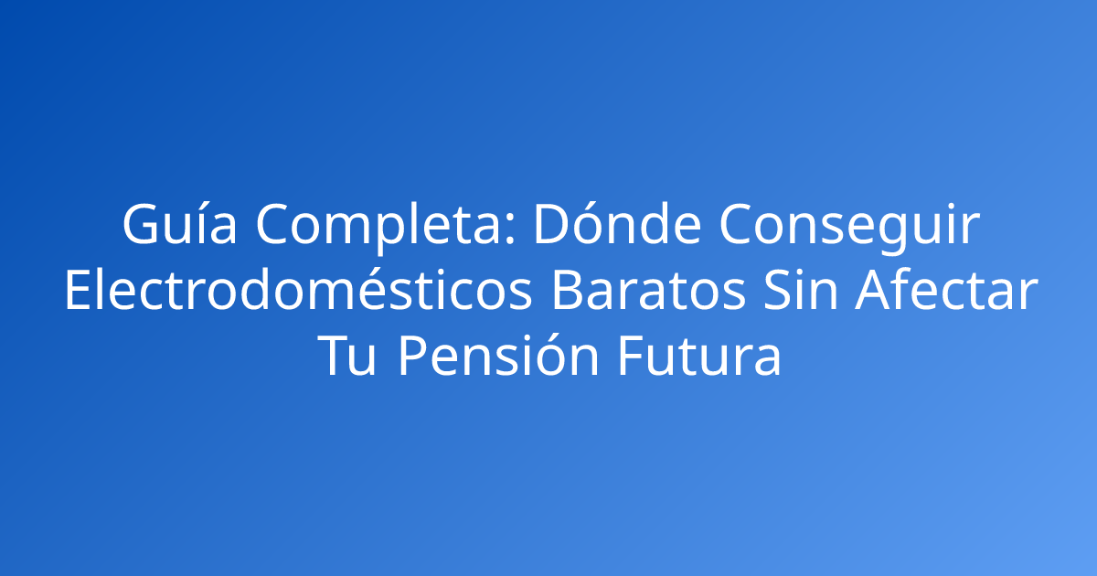 Guía Completa: Dónde Conseguir Electrodomésticos Baratos Sin Afectar Tu Pensión Futura