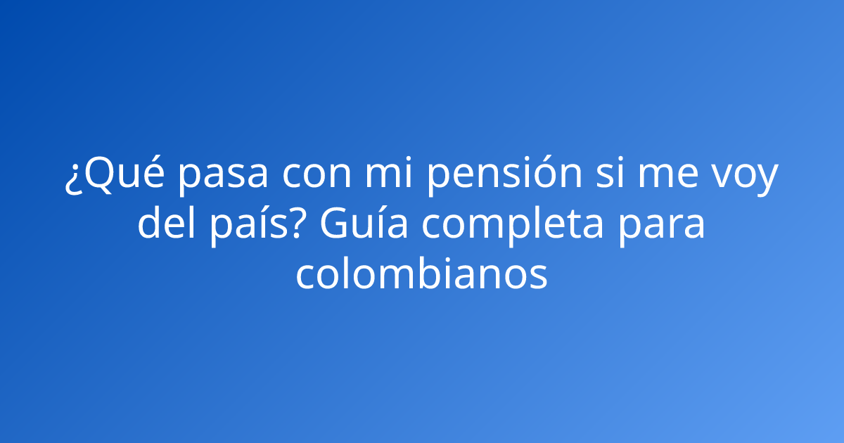 ¿Qué pasa con mi pensión si me voy del país? Guía completa para colombianos
