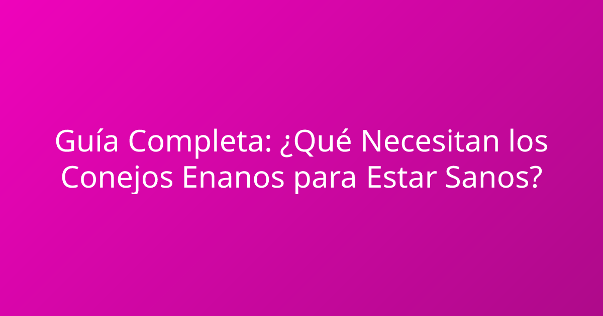 Guía Completa: ¿Qué Necesitan los Conejos Enanos para Estar Sanos?