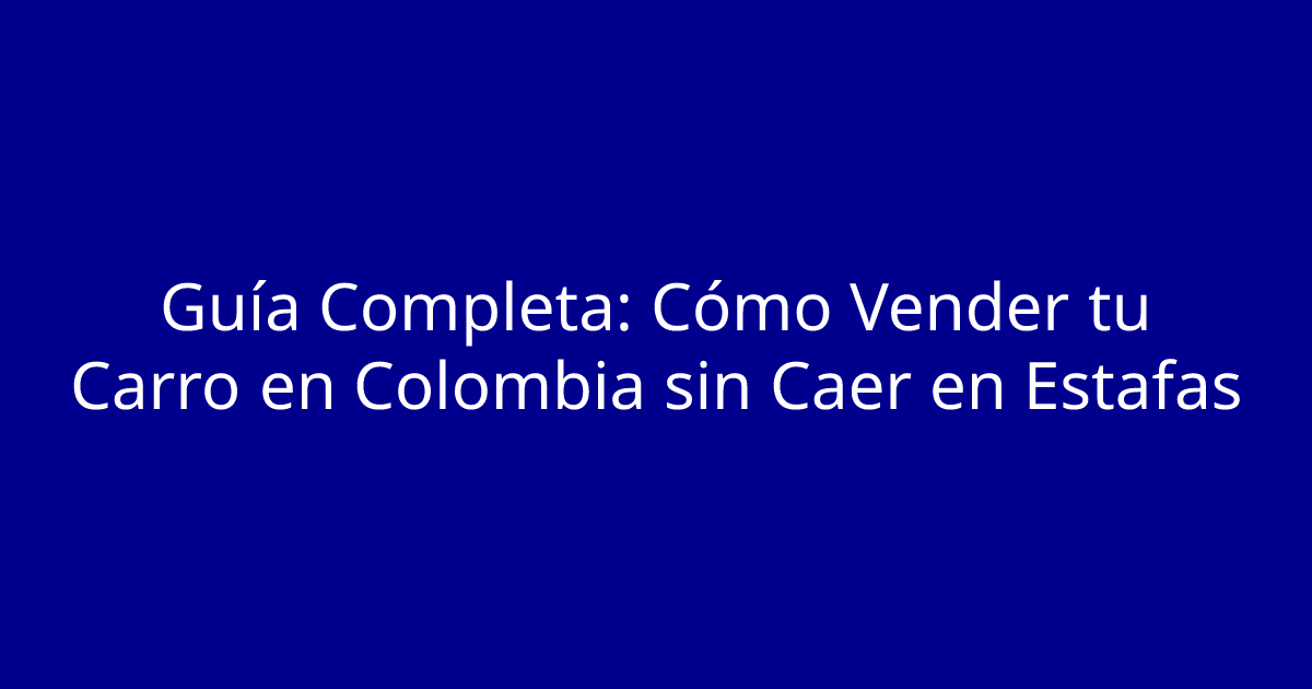 Guía Completa: Cómo Vender tu Carro en Colombia sin Caer en Estafas