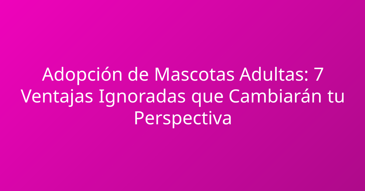 Adopción de Mascotas Adultas: 7 Ventajas Ignoradas que Cambiarán tu Perspectiva