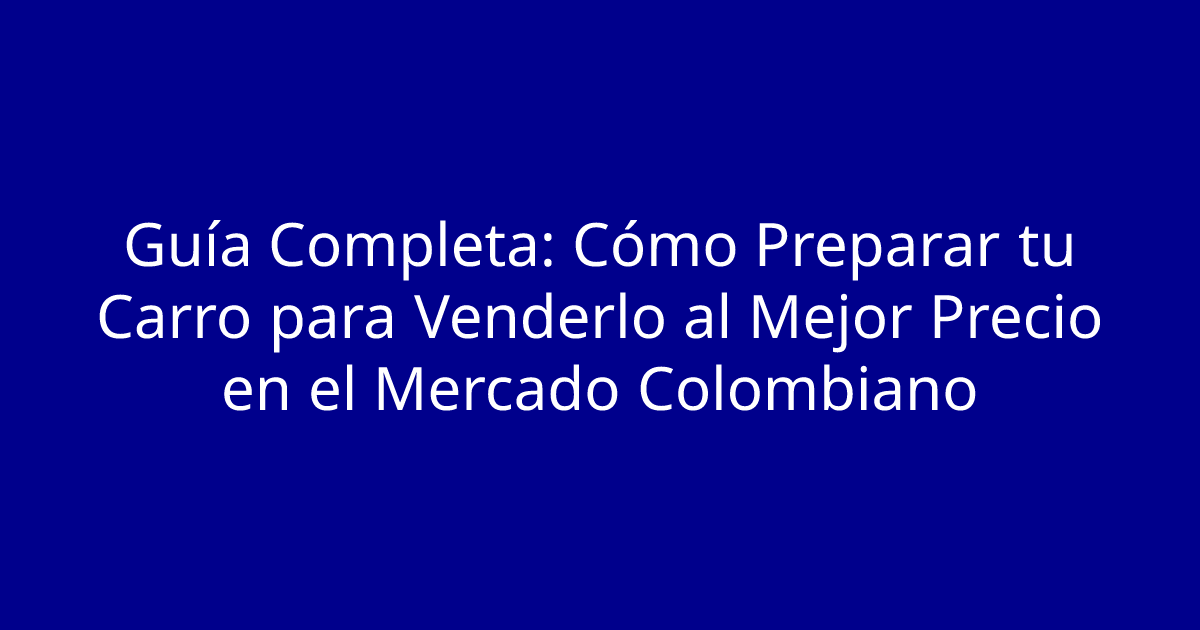 Guía Completa: Cómo Preparar tu Carro para Venderlo al Mejor Precio en el Mercado Colombiano