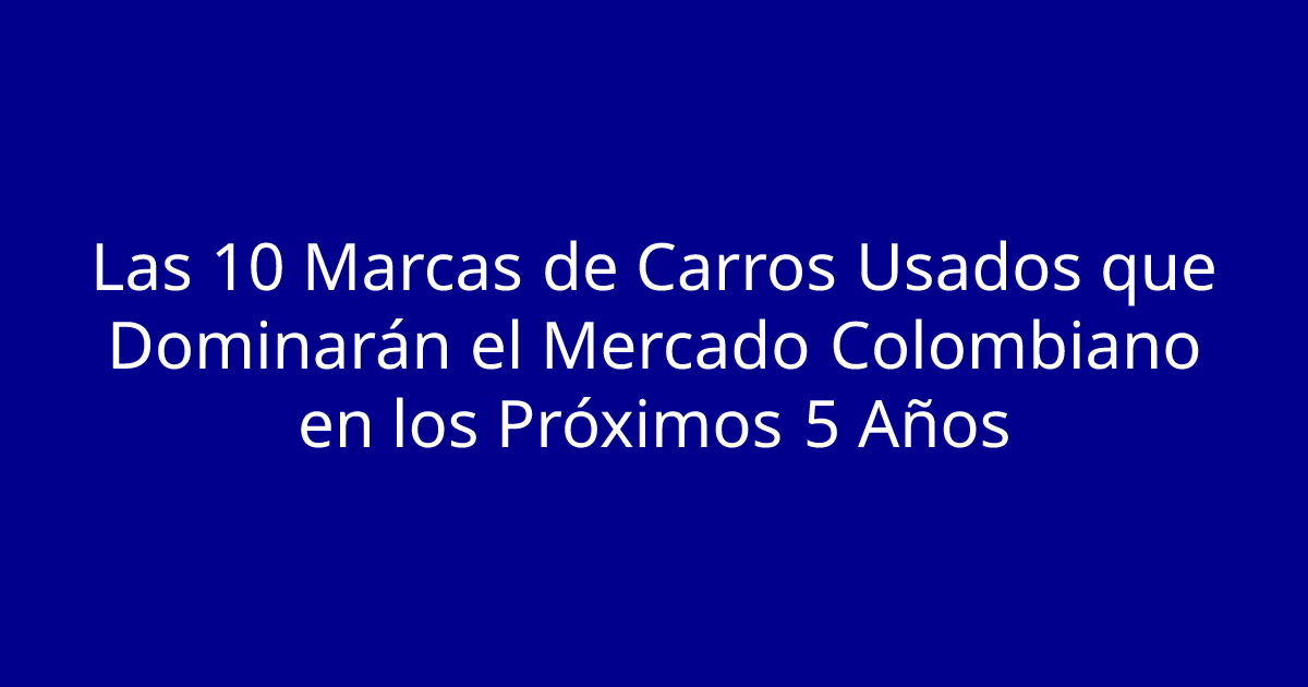 Las 10 Marcas de Carros Usados que Dominarán el Mercado Colombiano en los Próximos 5 Años
