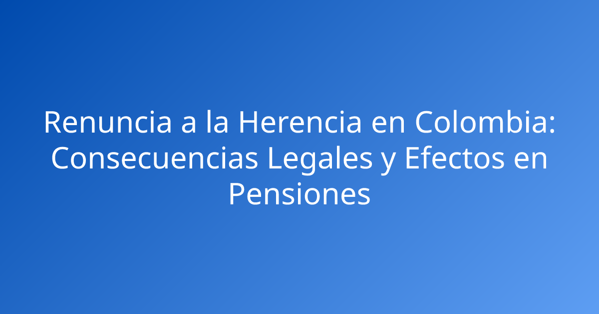 Renuncia a la Herencia en Colombia: Consecuencias Legales y Efectos en Pensiones