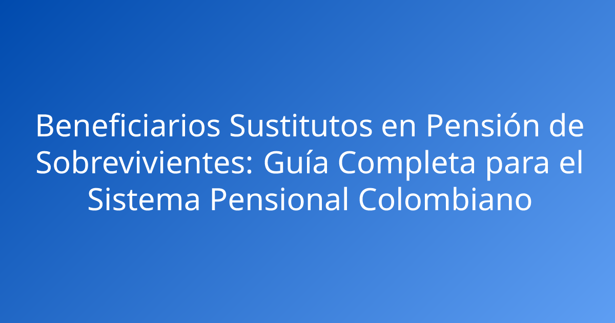 Beneficiarios Sustitutos en Pensión de Sobrevivientes: Guía Completa para el Sistema Pensional Colombiano