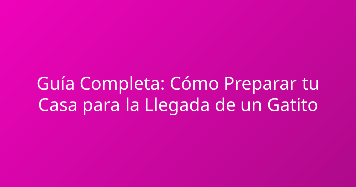 Guía Completa: Cómo Preparar tu Casa para la Llegada de un Gatito