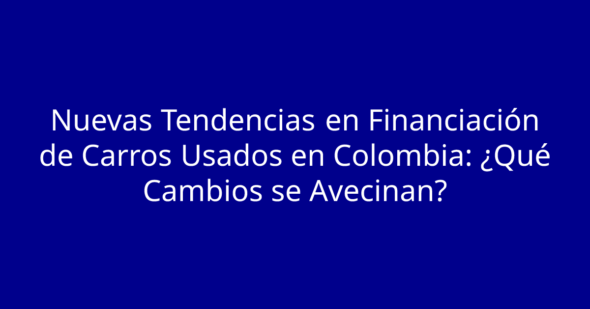 Nuevas Tendencias en Financiación de Carros Usados en Colombia: ¿Qué Cambios se Avecinan?