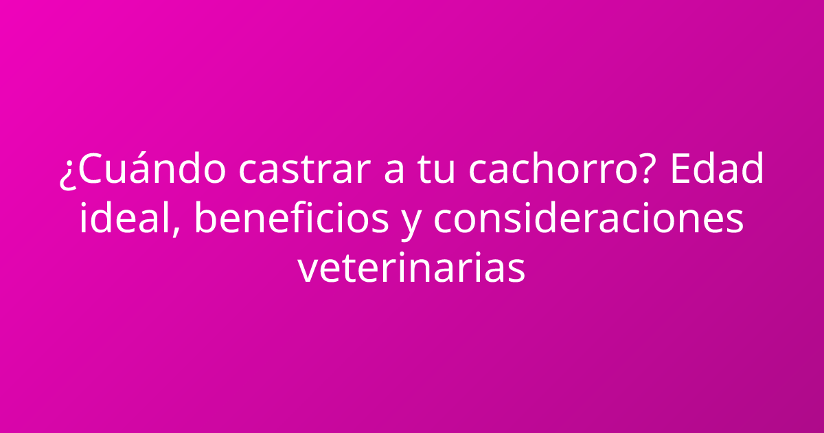 ¿Cuándo castrar a tu cachorro? Edad ideal, beneficios y consideraciones veterinarias
