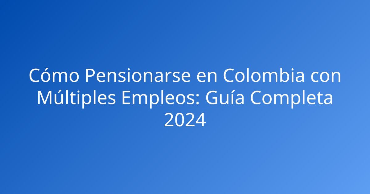 Cómo Pensionarse en Colombia con Múltiples Empleos: Guía Completa 2024