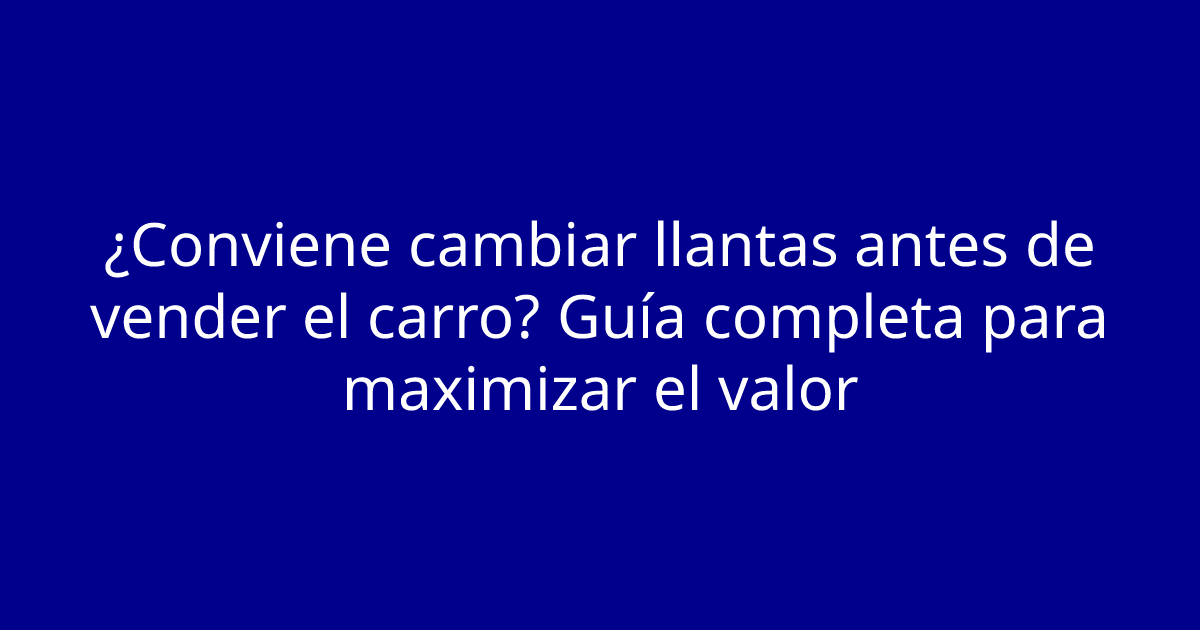 ¿Conviene cambiar llantas antes de vender el carro? Guía completa para maximizar el valor