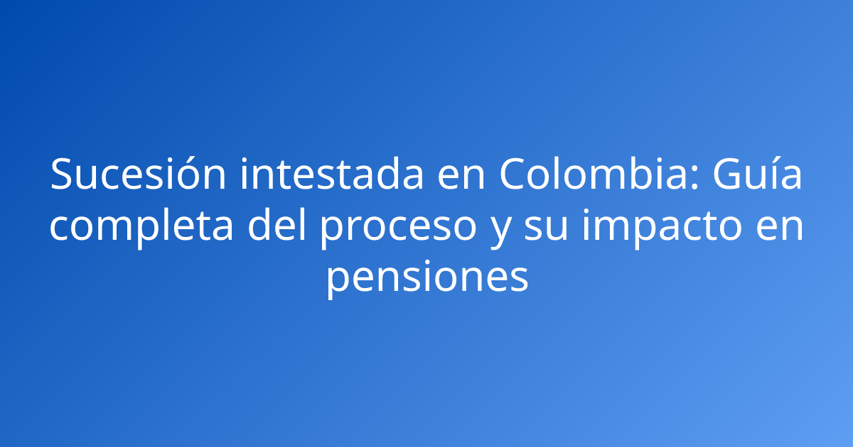 Sucesión intestada en Colombia: Guía completa del proceso y su impacto en pensiones