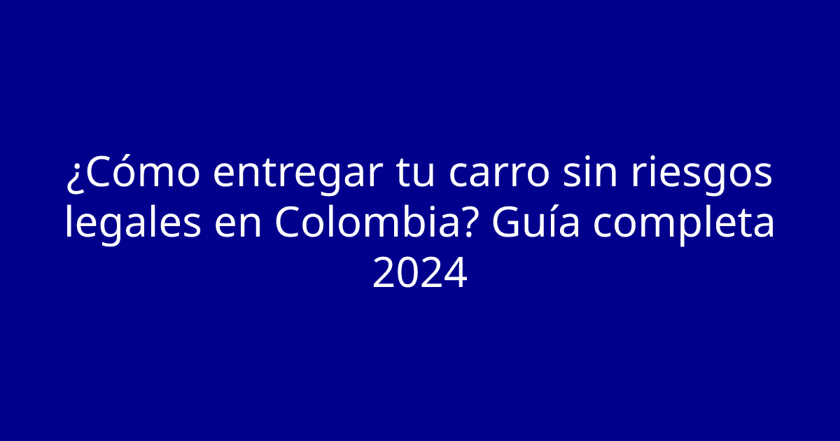 ¿Cómo entregar tu carro sin riesgos legales en Colombia? Guía completa 2024