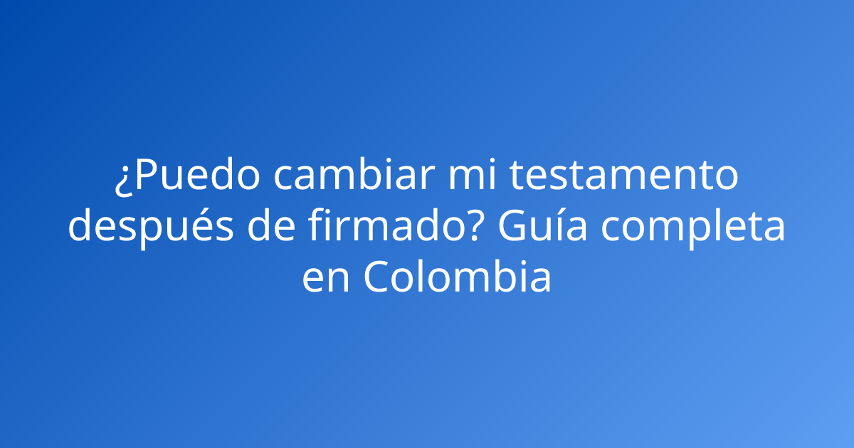 ¿Puedo cambiar mi testamento después de firmado? Guía completa en Colombia