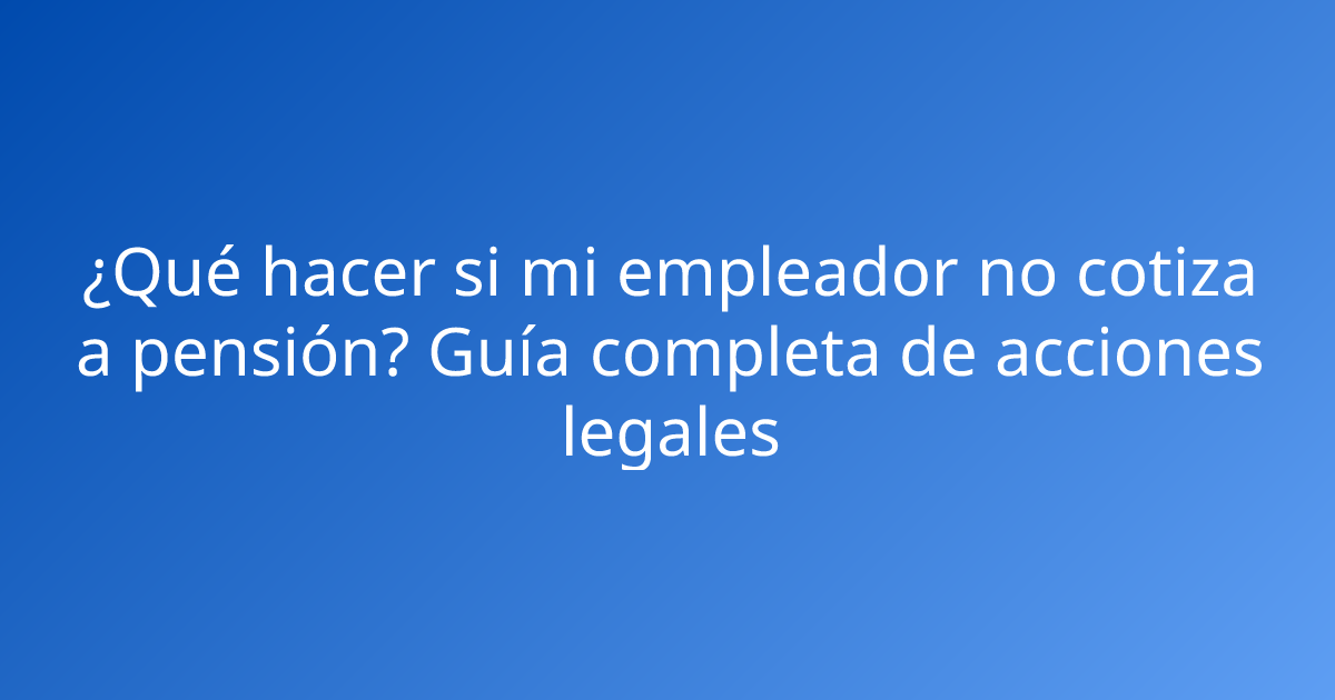 ¿Qué hacer si mi empleador no cotiza a pensión? Guía completa de acciones legales